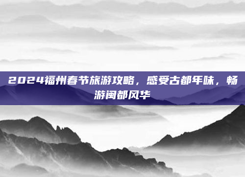 2024福州春节旅游攻略,感受古都年味,畅游闽都风华