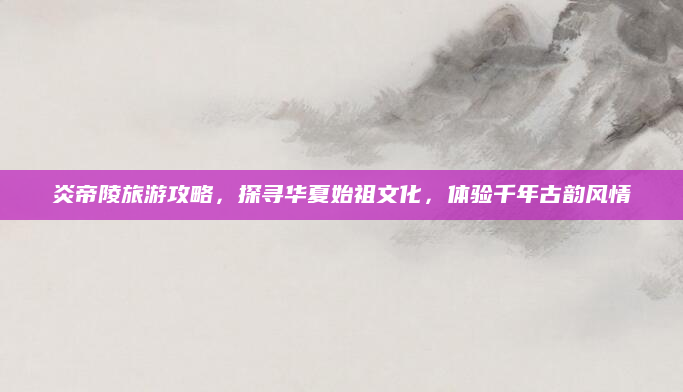 炎帝陵旅游攻略,探寻华夏始祖文化,体验千年古韵风情