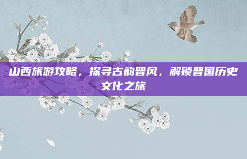 山西旅游攻略，探寻古韵晋风，解锁晋国历史文化之旅