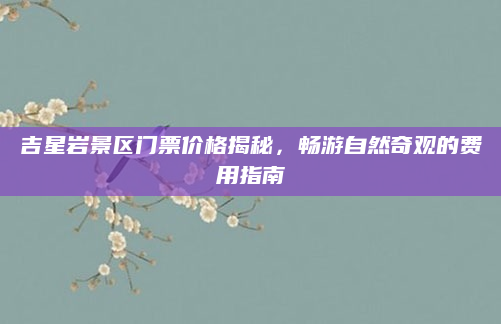 吉星岩景区门票价格揭秘，畅游自然奇观的费用指南