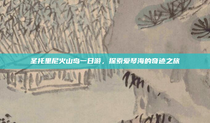 圣托里尼火山岛一日游,探索爱琴海的奇迹之旅
