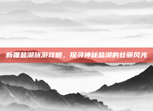 新疆盐湖旅游攻略,探寻神秘盐湖的壮丽风光