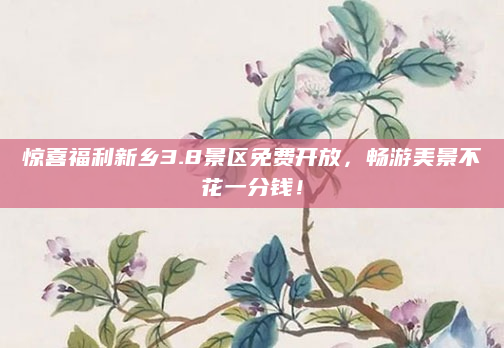 惊喜福利新乡3.8景区免费开放,畅游美景不花一分钱!