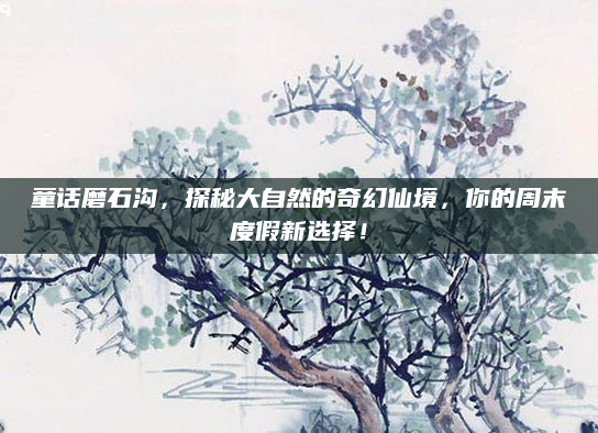 童话磨石沟,探秘大自然的奇幻仙境,你的周末度假新选择!