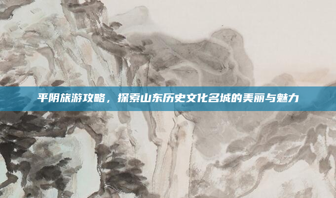 平阴旅游攻略,探索山东历史文化名城的美丽与魅力