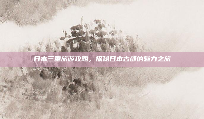 日本三重旅游攻略,探秘日本古都的魅力之旅