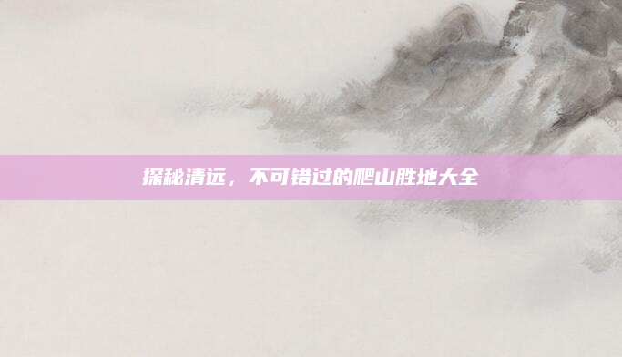 探秘清远，不可错过的爬山胜地大全