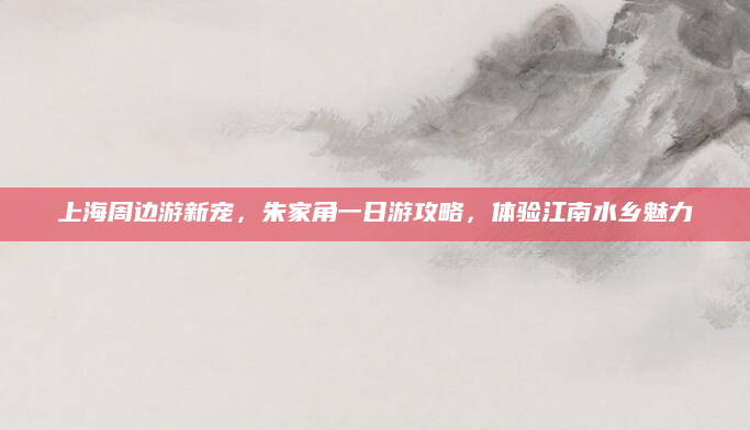 上海周边游新宠,朱家角一日游攻略,体验江南水乡魅力