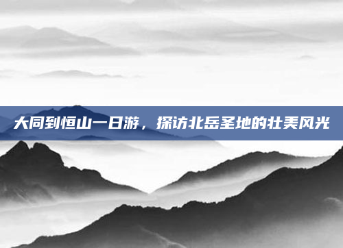 大同到恒山一日游,探访北岳圣地的壮美风光