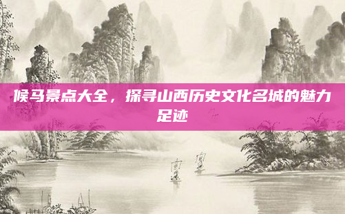 候马景点大全，探寻山西历史文化名城的魅力足迹