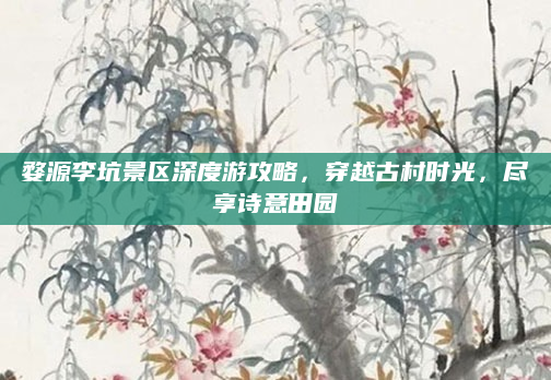 婺源李坑景区深度游攻略,穿越古村时光,尽享诗意田园