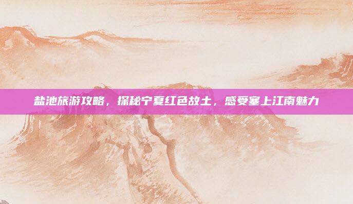 盐池旅游攻略,探秘宁夏红色故土,感受塞上江南魅力
