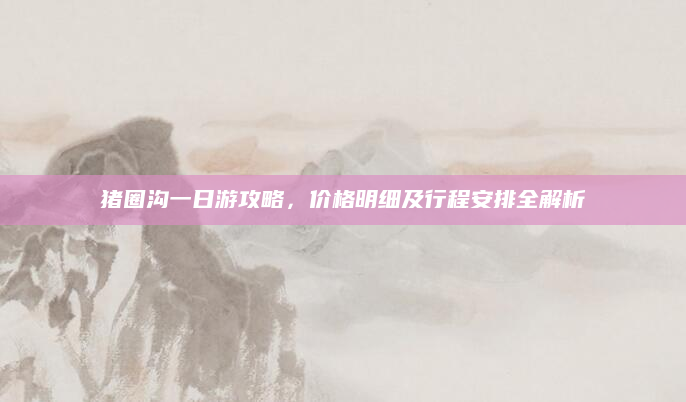 猪圈沟一日游攻略,价格明细及行程安排全解析