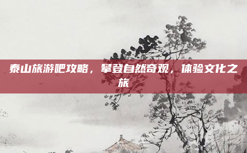 泰山旅游吧攻略，攀登自然奇观，体验文化之旅