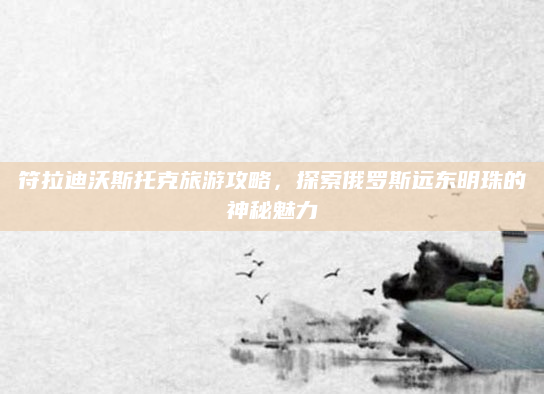 符拉迪沃斯托克旅游攻略,探索俄罗斯远东明珠的神秘魅力