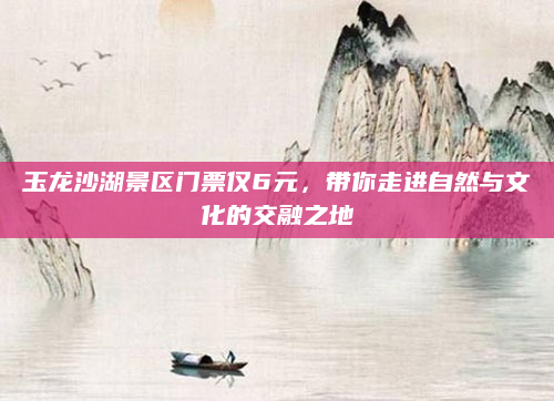 玉龙沙湖景区门票仅6元,带你走进自然与文化的交融之地