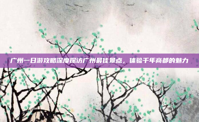广州一日游攻略深度探访广州最佳景点,体验千年商都的魅力