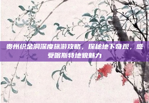 贵州织金洞深度旅游攻略，探秘地下奇观，感受喀斯特地貌魅力