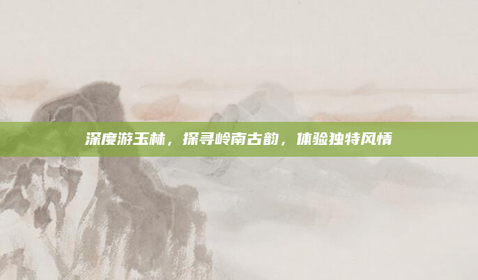 深度游玉林,探寻岭南古韵,体验独特风情
