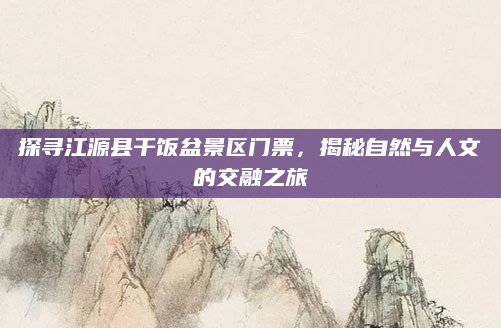 探寻江源县干饭盆景区门票,揭秘自然与人文的交融之旅