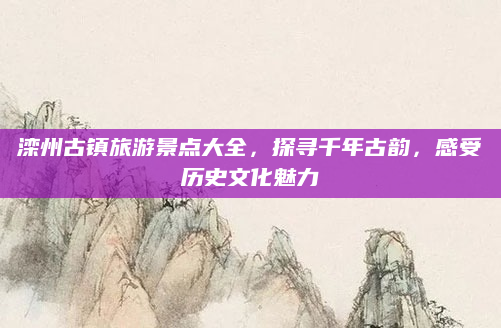 滦州古镇旅游景点大全,探寻千年古韵,感受历史文化魅力