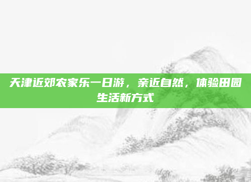 天津近郊农家乐一日游,亲近自然,体验田园生活新方式