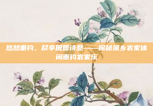 悠然垂钓,尽享田园诗意——探秘渔乡农家休闲垂钓农家乐