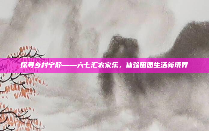 探寻乡村宁静——六七汇农家乐,体验田园生活新境界