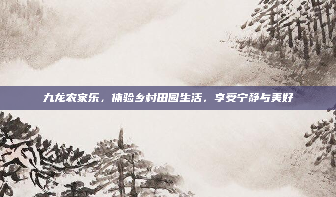 九龙农家乐,体验乡村田园生活,享受宁静与美好