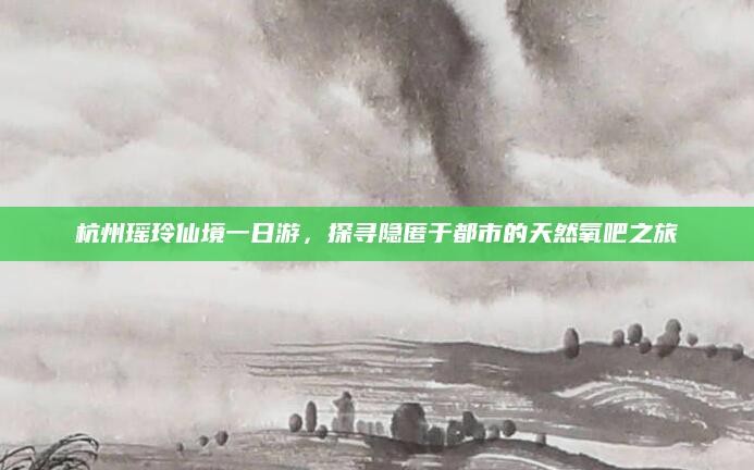 杭州瑶玲仙境一日游,探寻隐匿于都市的天然氧吧之旅