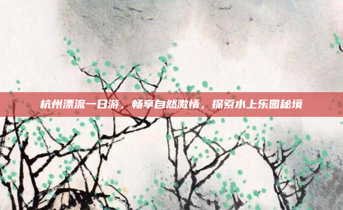 杭州漂流一日游,畅享自然激情,探索水上乐园秘境