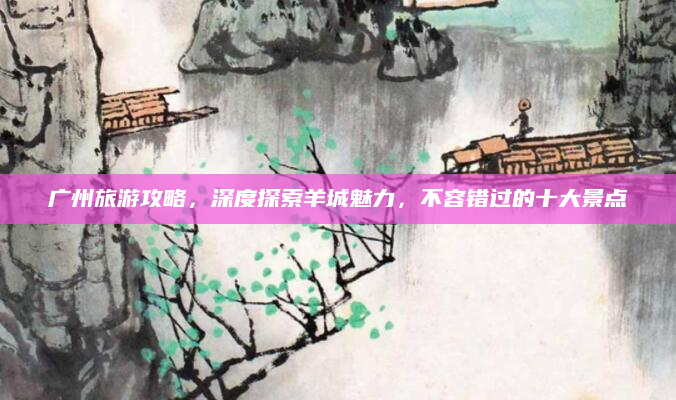 广州旅游攻略,深度探索羊城魅力,不容错过的十大景点