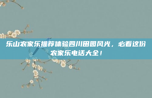 乐山农家乐推荐体验四川田园风光,必看这份农家乐电话大全!