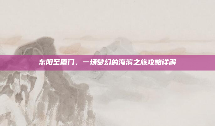 东阳至厦门,一场梦幻的海滨之旅攻略详解