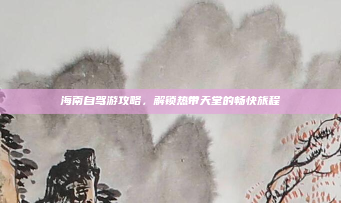 海南自驾游攻略,解锁热带天堂的畅快旅程
