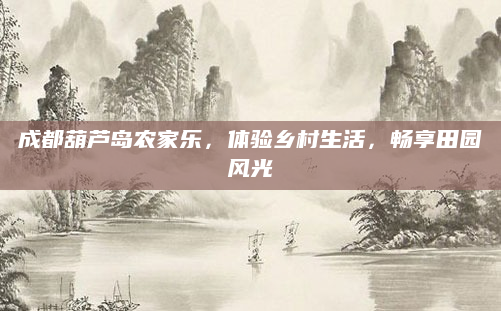 成都葫芦岛农家乐,体验乡村生活,畅享田园风光