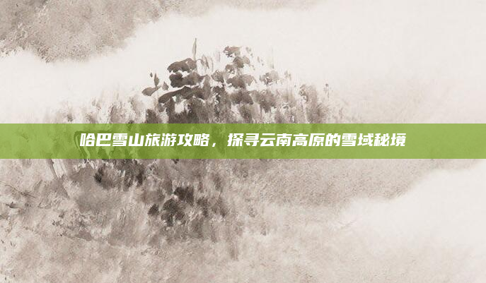 哈巴雪山旅游攻略,探寻云南高原的雪域秘境