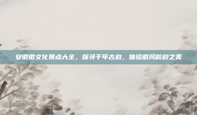 安徽徽文化景点大全，探寻千年古韵，体验徽风皖韵之美