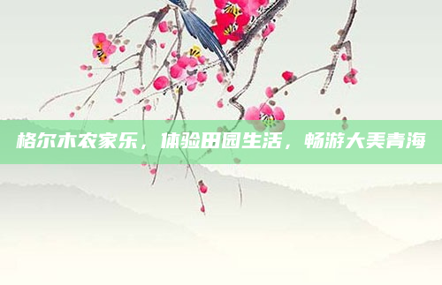 格尔木农家乐，体验田园生活，畅游大美青海
