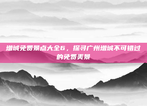 增城免费景点大全6，探寻广州增城不可错过的免费美景