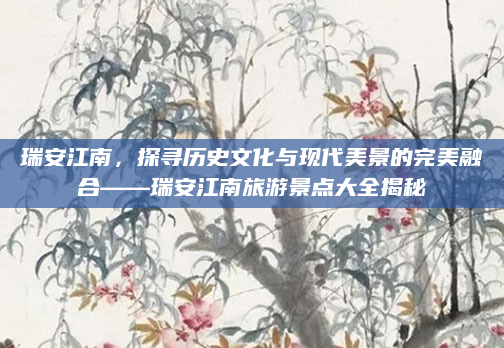 瑞安江南,探寻历史文化与现代美景的完美融合——瑞安江南旅游景点大全揭秘