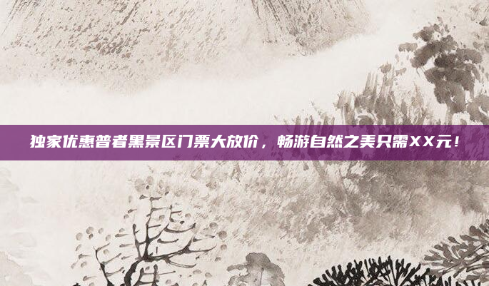 独家优惠普者黑景区门票大放价,畅游自然之美只需XX元!