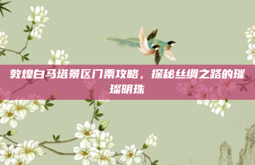 敦煌白马塔景区门票攻略,探秘丝绸之路的璀璨明珠