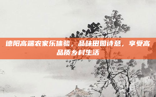 德阳高端农家乐体验,品味田园诗意,享受高品质乡村生活