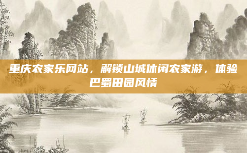 重庆农家乐网站,解锁山城休闲农家游,体验巴蜀田园风情