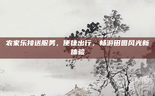 农家乐接送服务,便捷出行,畅游田园风光新体验