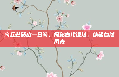 商丘芒砀山一日游,探秘古代遗址,体验自然风光