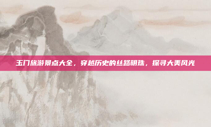 玉门旅游景点大全,穿越历史的丝路明珠,探寻大美风光
