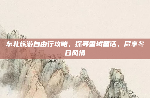 东北旅游自由行攻略,探寻雪域童话,尽享冬日风情
