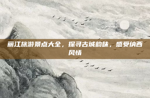 丽江旅游景点大全,探寻古城韵味,感受纳西风情